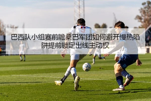 巴西队小组赛前瞻桑巴军团如何避开慢热陷阱提前锁定出线主动权 - Kering